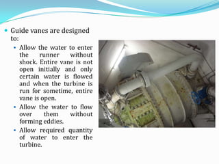  Guide vanes are designed
 to:
   Allow the water to enter
    the    runner    without
    shock. Entire vane is not
    open initially and only
    certain water is flowed
    and when the turbine is
    run for sometime, entire
    vane is open.
   Allow the water to flow
    over     them    without
    forming eddies.
   Allow required quantity
    of water to enter the
    turbine.
 