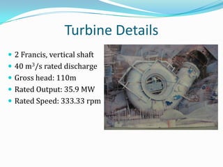 Turbine Details
 2 Francis, vertical shaft
 40 m3/s rated discharge
 Gross head: 110m
 Rated Output: 35.9 MW
 Rated Speed: 333.33 rpm
 