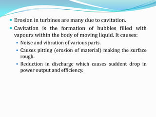  Erosion in turbines are many due to cavitation.
 Cavitation is the formation of bubbles filled with
 vapours within the body of moving liquid. It causes:
   Noise and vibration of various parts.
   Causes pitting (erosion of material) making the surface
    rough.
   Reduction in discharge which causes suddent drop in
    power output and efficiency.
 