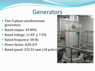 Generators
 Two 3-phase synchoronous
    generators.
   Rated output: 39 MVA
   Rated voltage: 11 KV ± 7.5%
   Rated frequency: 50 Hz
   Power factor: 0.85-0.9
   Rated speed: 333.33 rpm (18 poles)
 