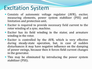 Excitation System
 Consists of autonomic voltage regulator (AVR), exciter,
    measuring elements, power system stabilizer (PSS) and
    limitation and protection unit.
   Exciter is required to provide necessary field current to the
    rotor winding of a sync. machine.
   Exciter has its field winding in the stator, and armature
    winding in the rotor.
   Exciter is controlled by the AVR, which is very effective
    during steady-state operation, but, in case of sudden
    disturbances it may have negative influence on the damping
    of power swings, because then it forces field current changes
    in the generator.
   This may be eliminated by introducing the power system
    stabilizer (PSS).
 