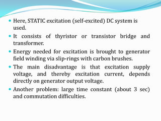 Here, STATIC excitation (self-excited) DC system is
    used.
   It consists of thyristor or transistor bridge and
    transformer.
   Energy needed for excitation is brought to generator
    field winding via slip-rings with carbon brushes.
   The main disadvantage is that excitation supply
    voltage, and thereby excitation current, depends
    directly on generator output voltage.
   Another problem: large time constant (about 3 sec)
    and commutation difficulties.
 