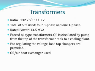Transformers
 Ratio : 132 ∕ √3 : 11 KV
 Total of 5 tr. used: four 3-phase and one 1-phase.
 Rated Power: 14.5 MVA
 Forced oil type transformers. Oil is circulated by pump
  from the top of the transformer tank to a cooling plant.
 For regulating the voltage, load tap changers are
  provided.
 Oil/air heat exchanger used.
 