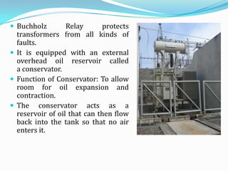  Buchholz        Relay      protects
  transformers from all kinds of
  faults.
 It is equipped with an external
  overhead oil reservoir called
  a conservator.
 Function of Conservator: To allow
  room for oil expansion and
  contraction.
 The conservator acts as a
  reservoir of oil that can then flow
  back into the tank so that no air
  enters it.
 