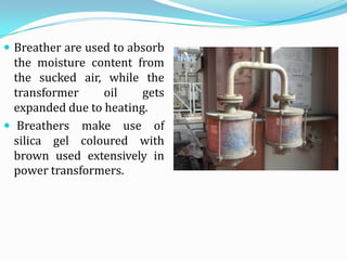  Breather are used to absorb
  the moisture content from
  the sucked air, while the
  transformer     oil    gets
  expanded due to heating.
 Breathers make use of
  silica gel coloured with
  brown used extensively in
  power transformers.
 