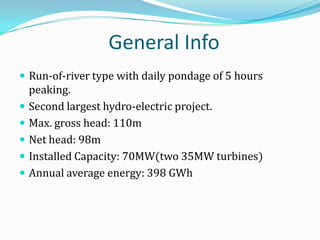 General Info
 Run-of-river type with daily pondage of 5 hours
    peaking.
   Second largest hydro-electric project.
   Max. gross head: 110m
   Net head: 98m
   Installed Capacity: 70MW(two 35MW turbines)
   Annual average energy: 398 GWh
 