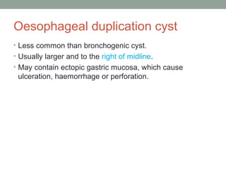 Oesophageal duplication cyst
• Less common than bronchogenic cyst.
• Usually larger and to the right of midline.
• May contain ectopic gastric mucosa, which cause
ulceration, haemorrhage or perforation.
 