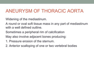 ANEURYSM OF THORACIC AORTA
Widening of the mediastinum.
A round or oval soft tissue mass in any part of mediastinum
with a well defined outline.
Sometimes a peripheral rim of calcification
May also involve adjacent bones producing:
1. Pressure erosion of the sternum.
2. Anterior scalloping of one or two vertebral bodies
 