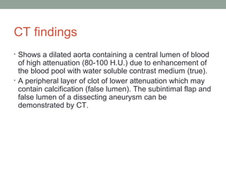 CT findings
• Shows a dilated aorta containing a central lumen of blood
of high attenuation (80-100 H.U.) due to enhancement of
the blood pool with water soluble contrast medium (true).
• A peripheral layer of clot of lower attenuation which may
contain calcification (false lumen). The subintimal flap and
false lumen of a dissecting aneurysm can be
demonstrated by CT.
 