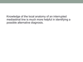 Knowledge of the local anatomy of an interrupted
mediastinal line is much more helpful in identifying a
possible alternative diagnosis.
 