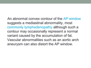 An abnormal convex contour of the AP window
suggests a mediastinal abnormality, most
commonly lymphadenopathy although such a
contour may occasionally represent a normal
variant caused by the accumulation of fat.
Vascular abnormalities such as an aortic arch
aneurysm can also distort the AP window.
 
