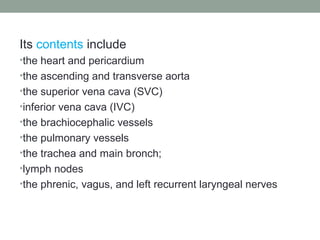 Its contents include
•the heart and pericardium
•the ascending and transverse aorta
•the superior vena cava (SVC)
•inferior vena cava (IVC)
•the brachiocephalic vessels
•the pulmonary vessels
•the trachea and main bronch;
•lymph nodes
•the phrenic, vagus, and left recurrent laryngeal nerves
 
