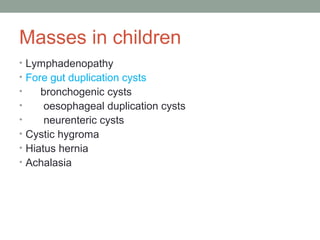 Masses in children
• Lymphadenopathy
• Fore gut duplication cysts
• bronchogenic cysts
• oesophageal duplication cysts
• neurenteric cysts
• Cystic hygroma
• Hiatus hernia
• Achalasia
 