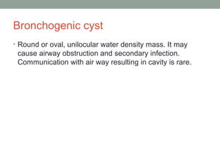 Bronchogenic cyst
• Round or oval, unilocular water density mass. It may
cause airway obstruction and secondary infection.
Communication with air way resulting in cavity is rare.
 