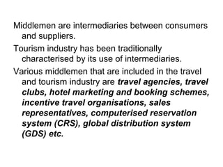Middlemen are intermediaries between consumers
and suppliers.
Tourism industry has been traditionally
characterised by its use of intermediaries.
Various middlemen that are included in the travel
and tourism industry are travel agencies, travel
clubs, hotel marketing and booking schemes,
incentive travel organisations, sales
representatives, computerised reservation
system (CRS), global distribution system
(GDS) etc.
 