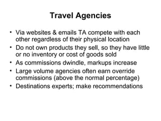 Travel Agencies
• Via websites & emails TA compete with each
other regardless of their physical location
• Do not own products they sell, so they have little
or no inventory or cost of goods sold
• As commissions dwindle, markups increase
• Large volume agencies often earn override
commissions (above the normal percentage)
• Destinations experts; make recommendations
 