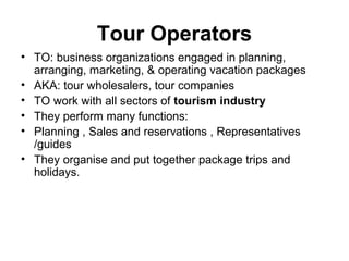 Tour Operators
• TO: business organizations engaged in planning,
arranging, marketing, & operating vacation packages
• AKA: tour wholesalers, tour companies
• TO work with all sectors of tourism industry
• They perform many functions:
• Planning , Sales and reservations , Representatives
/guides
• They organise and put together package trips and
holidays.
 