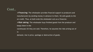 Cont.. 
Financing: The wholesaler provides financial support to producers and 
manufacturers by sending money in advance to them. He sells goods to the 
on credit. Thus, at both ends the wholesaler acts as a financier. 
Risk taking: The wholesaler buys finished goods from the producer and 
keeps them in the 
warehouses till they are sold. Therefore, he assumes the risks arising out of 
in 
demand, rise in price, spoilage or destruction of goods. 
 