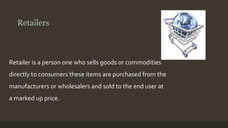 Retailers 
Retailer is a person one who sells goods or commodities 
directly to consumers these items are purchased from the 
manufacturers or wholesalers and sold to the end user at 
a marked up price. 
 