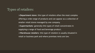 Types of retailers: 
Department store: this type of retailers often the most complex 
offering a wide range of products and can appear as a collection of 
smaller retail stores managed by one company. 
Supermarkets: generally this types of retail concentrates in 
supplying a range of food and beverage product. 
Warehouse retailers: this type of retailers is usually situated in 
retail or business park and where premises rents are low. 
 