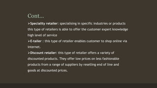 Cont... 
Speciality retailer: specialising in specific industries or products 
this type of retailers is able to offer the customer expert knowledge 
high level of service 
E-tailer : this type of retailer enables customer to shop online via 
internet. 
Discount retailer: this type of retailer offers a variety of 
discounted products. They offer low prices on less fashionable 
products from a range of suppliers by reselling end of line and 
goods at discounted prices. 
 