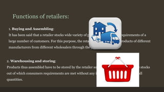 Functions of retailers: 
1. Buying and Assembling: 
It has been said that a retailer stocks wide variety of products to meet the requirements of a 
large number of customers. For this purpose, the retailer has to assemble products of different 
manufacturers from different wholesalers through the process of buying. 
2. Warehousing and storing: 
Products thus assembled have to be stored by the retailer so that they are held in reserve stocks 
out of which consumers requirements are met without any interruption by selling in small 
quantities. 
 