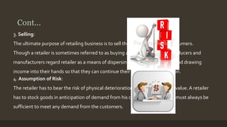 Cont... 
3. Selling: 
The ultimate purpose of retailing business is to sell these products to the consumers. 
Though a retailer is sometimes referred to as buying agent of consumers, producers and 
manufacturers regard retailer as a means of dispersing goods to the market and drawing 
income into their hands so that they can continue their business of production. 
4. Assumption of Risk: 
The retailer has to bear the risk of physical deterioration of goods and fall in value. A retailer 
has to stock goods in anticipation of demand from his customers. This stock must always be 
sufficient to meet any demand from the customers. 
 