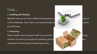 Cont... 
5. Grading and Packing: 
Retailers have to sort out in different lots goods or products left ungraded by the producer 
or the wholesaler. Also, they must make arrangements for proper packing of goods which 
are sold loose. 
6. Financing: 
Often retailers have to grant credit to consumers. Credit sale in effect means facilitating 
the flow of products through the marketing channel to its ultimate goal. Thus retailers 
contribute in financing the marketing process. 
 