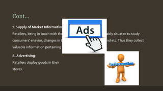 Cont... 
7. Supply of Market Information: 
Retailers, being in touch with the consumers, are most favourably situated to study 
consumers' ehavior, changes in the tastes, fashions and demand etc. Thus they collect 
valuable information pertaining to the problems of marketing. 
8. Advertising: 
Retailers display goods in their 
stores. 
 