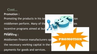 Cont... 
Promotion : 
Promoting the products in his territory is another function 
middlemen perform. Many of them design their own sales 
incentive programs aimed at building customer traffic at 
oFuintalentcsi.ng : 
Middlemen finance manufacturers operations by providing 
the necessary working capital in the form of advance 
payments for goods and services. 
 