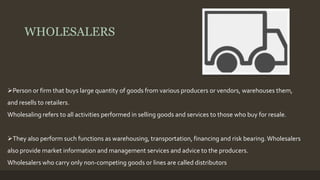 WHOLESALERS 
Person or firm that buys large quantity of goods from various producers or vendors, warehouses them, 
and resells to retailers. 
Wholesaling refers to all activities performed in selling goods and services to those who buy for resale. 
They also perform such functions as warehousing, transportation, financing and risk bearing. Wholesalers 
also provide market information and management services and advice to the producers. 
Wholesalers who carry only non-competing goods or lines are called distributors 
 