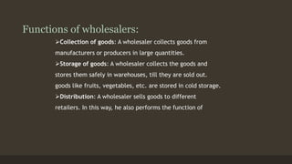 Functions of wholesalers: 
Collection of goods: A wholesaler collects goods from 
manufacturers or producers in large quantities. 
Storage of goods: A wholesaler collects the goods and 
stores them safely in warehouses, till they are sold out. 
goods like fruits, vegetables, etc. are stored in cold storage. 
Distribution: A wholesaler sells goods to different 
retailers. In this way, he also performs the function of 
 