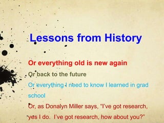 Lessons from History
Or everything old is new again
Or back to the future
Or everything I need to know I learned in grad
school
Or, as Donalyn Miller says, “I’ve got research,
yes I do. I’ve got research, how about you?”
 
