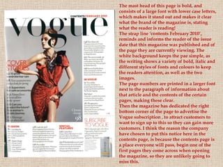 The mast head of this page is bold, and
consists of a large font with lower case letters,
which makes it stand out and makes it clear
what the brand of the magazine is, stating
what the reader is reading!
The strap line ‘contents February 2010’,
reminds and informs the reader of the issue
date that this magazine was published and of
the page they are currently viewing. The
white background keeps the pae simple, as
the writing shows a variety of bold, italic and
different styles of fonts and colours to keep
the readers attention, as well as the two
images.
The page numbers are printed in a larger font
next to the paragraph of information about
that article and the contents of the certain
pages, making these clear.
Then the magazine has dedicated the right
bottom corner of the page to advertise the
Vogue subscription , to attract customers to
want to sign up to this so they can gain more
customers. I think the reason the company
have chosen to put this notice here in the
contents page, is because the contents page is
a place everyone will pass, begin one of the
first pages they come across when opening
the magazine, so they are unlikely going to
miss this.
 