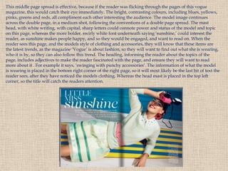 This middle page spread is effective, because if the reader was flicking through the pages of this vogue
magazine, this would catch their eye immediately. The bright, contrasting colours, including blues, yellows,
pinks, greens and reds, all compliment each other interesting the audience. The model image continues
across the double page, in a medium shot, following the conventions of a double page spread. The mast
head, with white writing, with capital, sharp letters could connote power and status of the model and topic
on this page, whereas the more bolder, swirly white font underneath saying ‘sunshine,’ could interest the
reader, as sunshine makes people happy, and so they would be engaged, and want to read on. When the
reader sees this page, and the models style of clothing and accessories, they will know that these items are
the latest trends, as the magazine ‘Vogue’ is about fashion, so they will want to find out what she is wearing,
who it is by, so they can also follow this trend. The heading, informing the reader about the topics of the
page, includes adjectives to make the reader fascinated with the page, and ensure they will want to read
more about it . For example it says, ‘swinging with punchy accessories’. The information of what the model
is wearing is placed in the bottom right corner of the right page, so it will most likely be the last bit of text the
reader sees, after they have noticed the models clothing. Whereas the head mast is placed in the top left
corner, so the title will catch the readers attention.
 