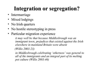 Integration or segregation? <ul><li>Intermarriage </li></ul><ul><li>Mixed lodgings </li></ul><ul><li>No Irish quarters </l...