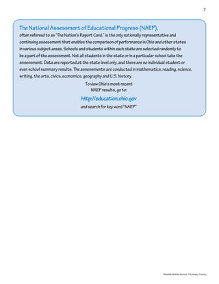 7



The National Assessment of Educational Progress (NAEP),
often referred to as “The Nation’s Report Card,” is the only nationally representative and
continuing assessment that enables the comparison of performance in Ohio and other states
in various subject areas. Schools and students within each state are selected randomly to
be a part of the assessment. Not all students in the state or in a particular school take the
assessment. Data are reported at the state level only, and there are no individual student or
even school summary results. The assessments are conducted in mathematics, reading, science,
writing, the arts, civics, economics, geography and U.S. history.
                                   To view Ohio’s most recent
                                      NAEP results, go to:
                                 http://education.ohio.gov
                                and search for key word “NAEP”




                                                                             Westfall Middle School, Pickaway County
 