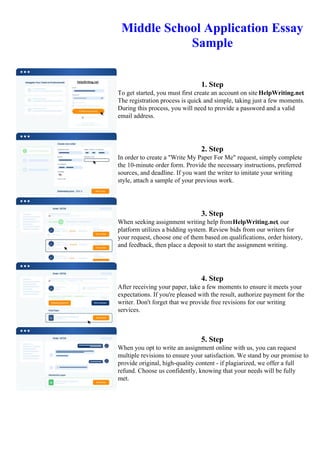 Middle School Application Essay
Sample
1. Step
To get started, you must first create an account on site HelpWriting.net.
The registration process is quick and simple, taking just a few moments.
During this process, you will need to provide a password and a valid
email address.
2. Step
In order to create a "Write My Paper For Me" request, simply complete
the 10-minute order form. Provide the necessary instructions, preferred
sources, and deadline. If you want the writer to imitate your writing
style, attach a sample of your previous work.
3. Step
When seeking assignment writing help fromHelpWriting.net, our
platform utilizes a bidding system. Review bids from our writers for
your request, choose one of them based on qualifications, order history,
and feedback, then place a deposit to start the assignment writing.
4. Step
After receiving your paper, take a few moments to ensure it meets your
expectations. If you're pleased with the result, authorize payment for the
writer. Don't forget that we provide free revisions for our writing
services.
5. Step
When you opt to write an assignment online with us, you can request
multiple revisions to ensure your satisfaction. We stand by our promise to
provide original, high-quality content - if plagiarized, we offer a full
refund. Choose us confidently, knowing that your needs will be fully
met.
Middle School Application Essay SampleMiddle School Application Essay Sample
 