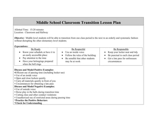 Middle School Classroom Transition Lesson Plan
Allotted Time: 15-20 minutes
Location: Classroom and Hallway

Objective: Middle level students will be able to transition from one class period to the next in an orderly and systematic fashion
without disrupting the other elementary level students.

Expectations:
                 Be Ready                                  Be Respectful                                Be Responsible
    •   Know your schedule or have it in         •   Use an inside voice                      •   Keep your locker neat and tidy
        an easily accessible place               •   Follow the rules of the building         •   Be punctual to each class period
    •   Pay attention to the time                •   Be mindful that other students           •   Get a late pass for unforeseen
    •   Have your belongings prepared                may be at work                               circumstances
        when the bell rings

Discuss and Model Positive Examples:
•Efficient use of passing time (including locker use)
• Use of an inside voice
• Open and close lockers quietly
• Carry all materials quietly in front of you
• Circumstances for obtaining a late pass
Discuss and Model Negative Examples:
• Use of outside voice
• Horse play in the halls during transition time
• Cutting class and other conduct violations
• Unauthorized use of restricted areas during passing time
*Practice the Positive Behaviors
*Check for Understanding
 