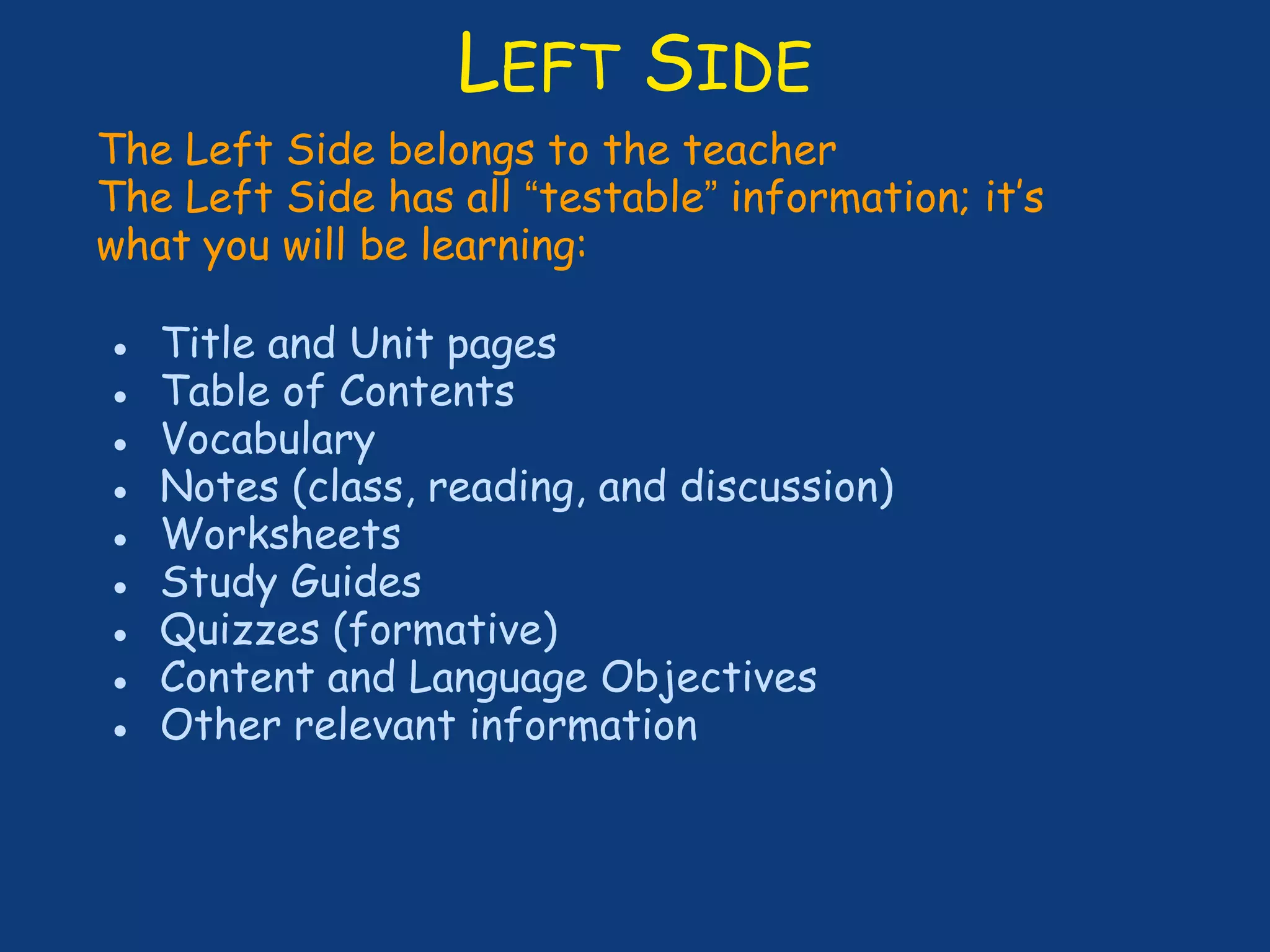 LEFT SIDE
The Left Side belongs to the teacher
The Left Side has all “testable” information; it’s
what you will be learning:
● Title and Unit pages
● Table of Contents
● Vocabulary
● Notes (class, reading, and discussion)
● Worksheets
● Study Guides
● Quizzes (formative)
● Content and Language Objectives
● Other relevant information
 