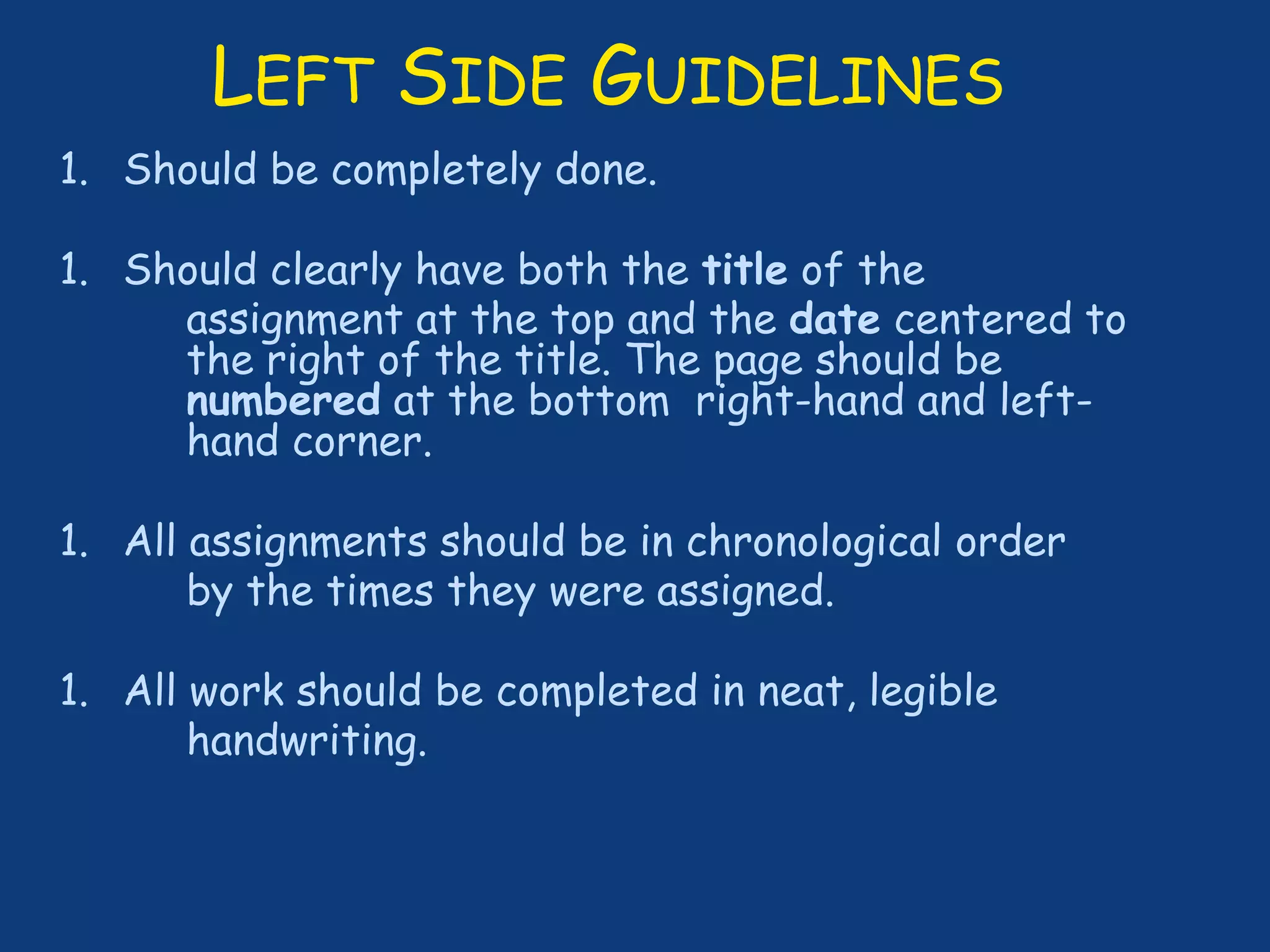 LEFT SIDE GUIDELINES
1. Should be completely done.
1. Should clearly have both the title of the
assignment at the top and the date centered to
the right of the title. The page should be
numbered at the bottom right-hand and left-
hand corner.
1. All assignments should be in chronological order
by the times they were assigned.
1. All work should be completed in neat, legible
handwriting.
 