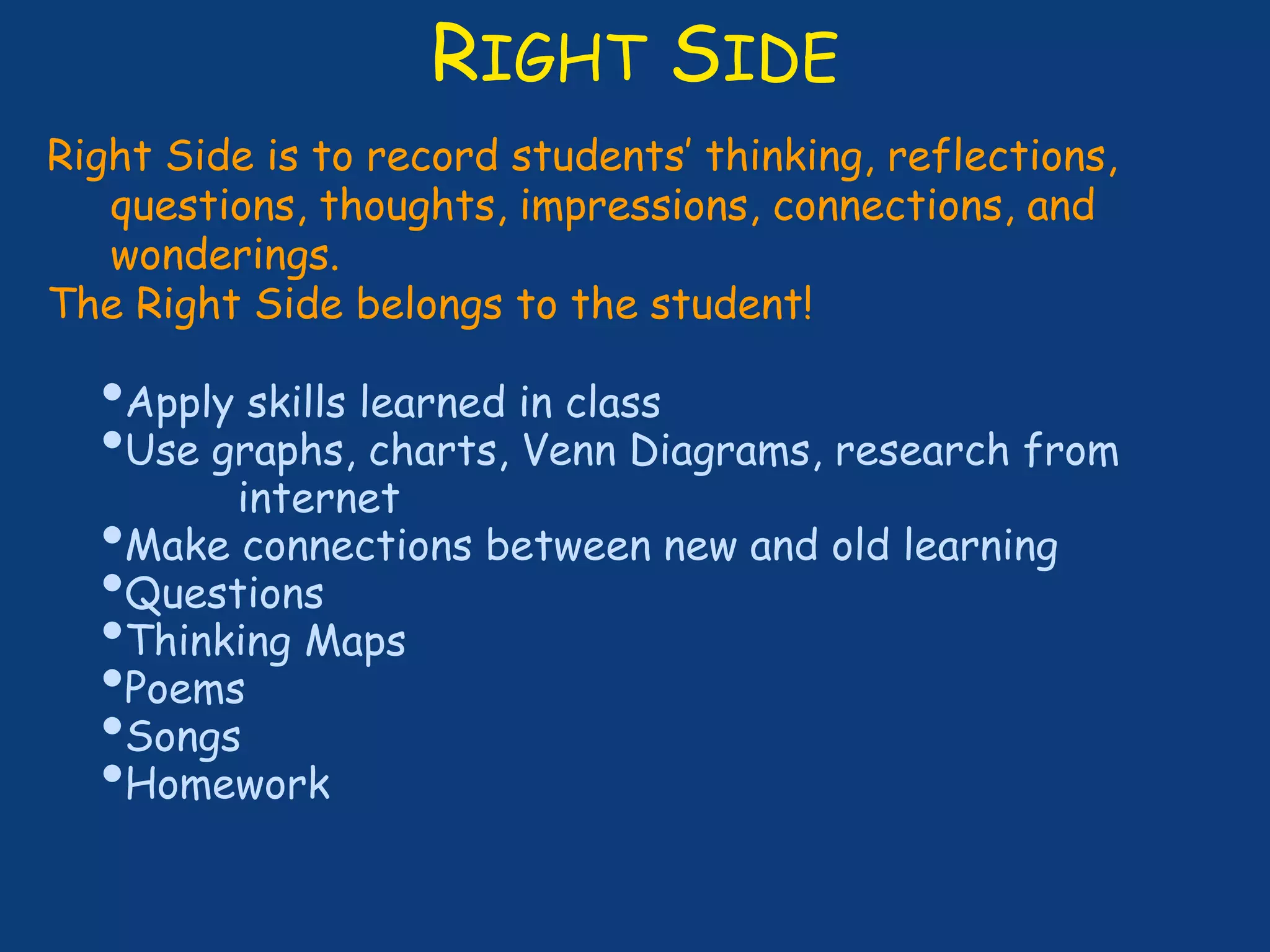 RIGHT SIDE
Right Side is to record students’ thinking, reflections,
questions, thoughts, impressions, connections, and
wonderings.
The Right Side belongs to the student!
•Apply skills learned in class
•Use graphs, charts, Venn Diagrams, research from
internet
•Make connections between new and old learning
•Questions
•Thinking Maps
•Poems
•Songs
•Homework
 