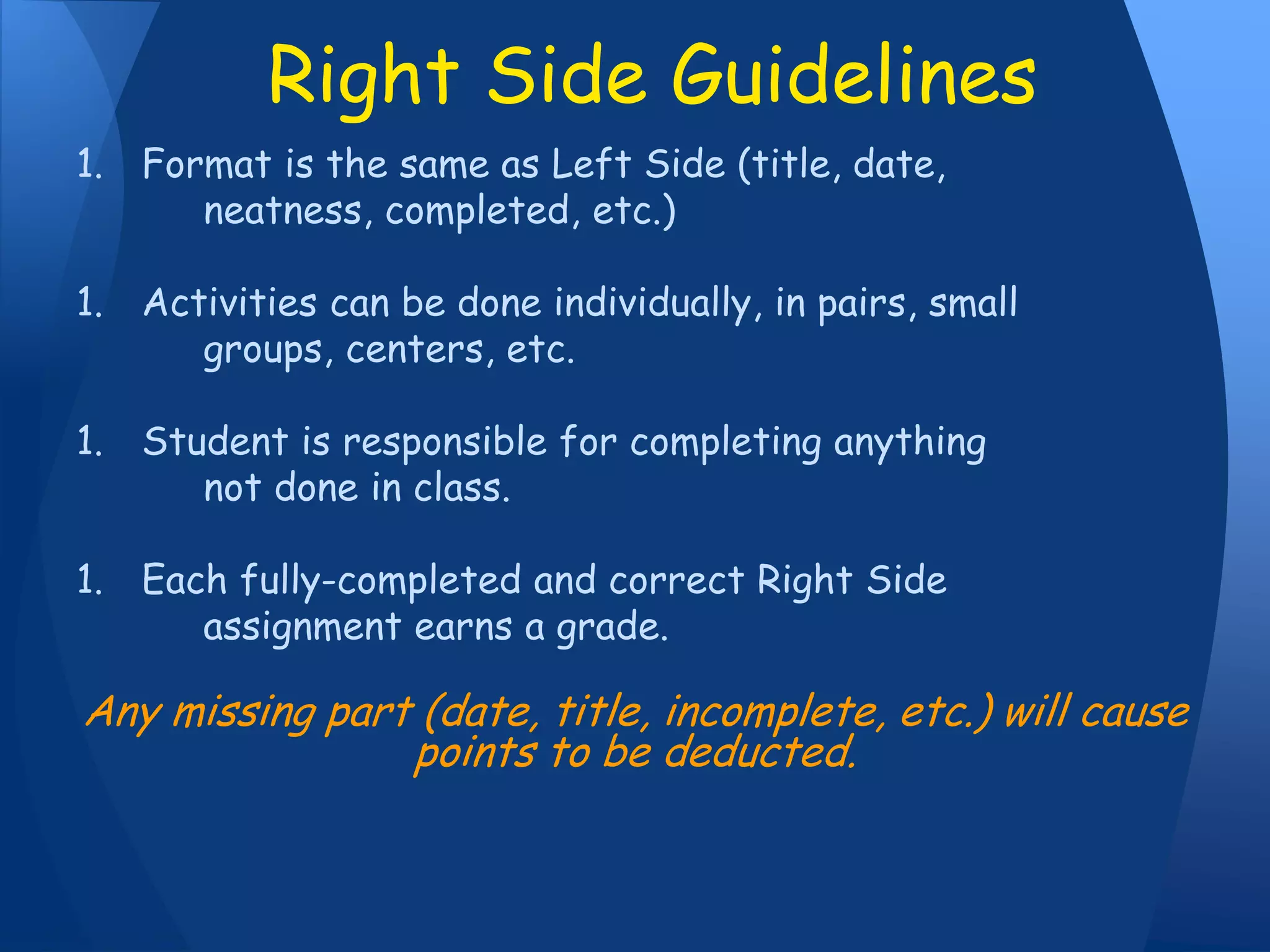1. Format is the same as Left Side (title, date,
neatness, completed, etc.)
1. Activities can be done individually, in pairs, small
groups, centers, etc.
1. Student is responsible for completing anything
not done in class.
1. Each fully-completed and correct Right Side
assignment earns a grade.
Any missing part (date, title, incomplete, etc.) will cause
points to be deducted.
Right Side Guidelines
 