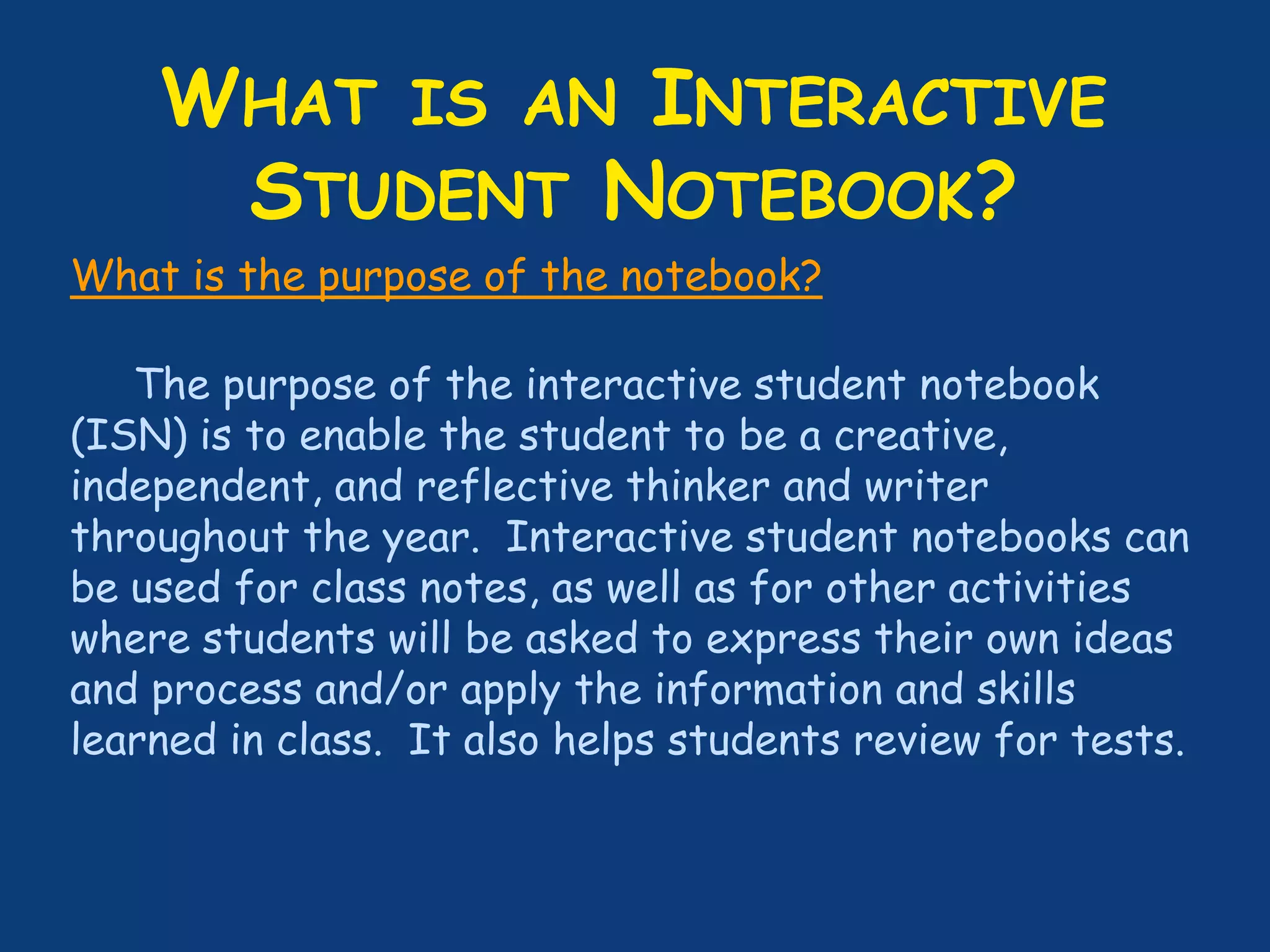WHAT IS AN INTERACTIVE
STUDENT NOTEBOOK?
What is the purpose of the notebook?
The purpose of the interactive student notebook
(ISN) is to enable the student to be a creative,
independent, and reflective thinker and writer
throughout the year. Interactive student notebooks can
be used for class notes, as well as for other activities
where students will be asked to express their own ideas
and process and/or apply the information and skills
learned in class. It also helps students review for tests.
 