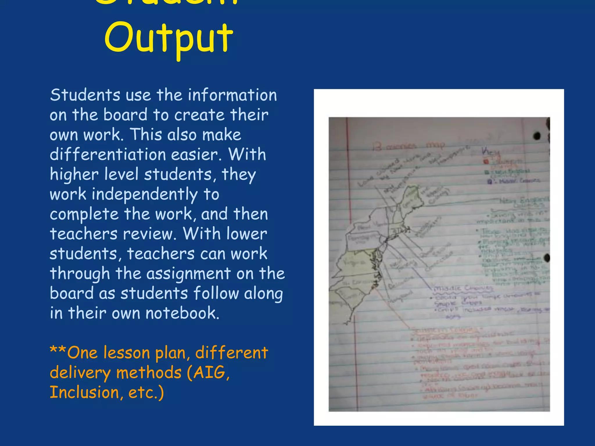 Student
Output
Students use the information
on the board to create their
own work. This also make
differentiation easier. With
higher level students, they
work independently to
complete the work, and then
teachers review. With lower
students, teachers can work
through the assignment on the
board as students follow along
in their own notebook.
**One lesson plan, different
delivery methods (AIG,
Inclusion, etc.)
 