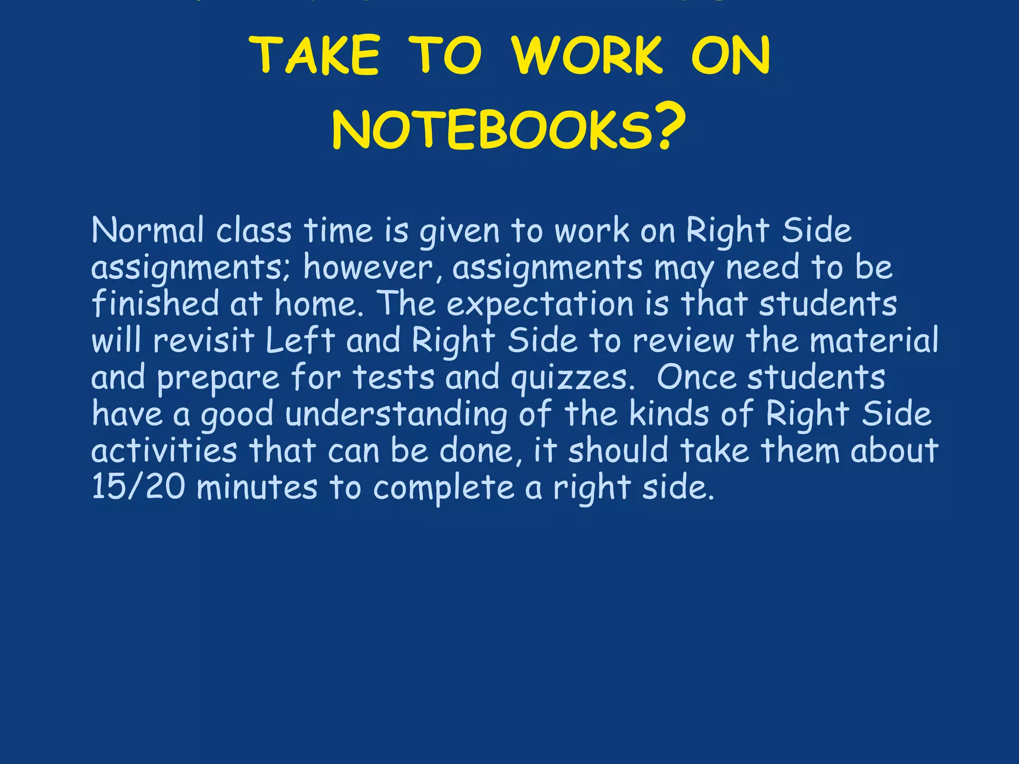 TAKE TO WORK ON
NOTEBOOKS?
Normal class time is given to work on Right Side
assignments; however, assignments may need to be
finished at home. The expectation is that students
will revisit Left and Right Side to review the material
and prepare for tests and quizzes. Once students
have a good understanding of the kinds of Right Side
activities that can be done, it should take them about
15/20 minutes to complete a right side.
 