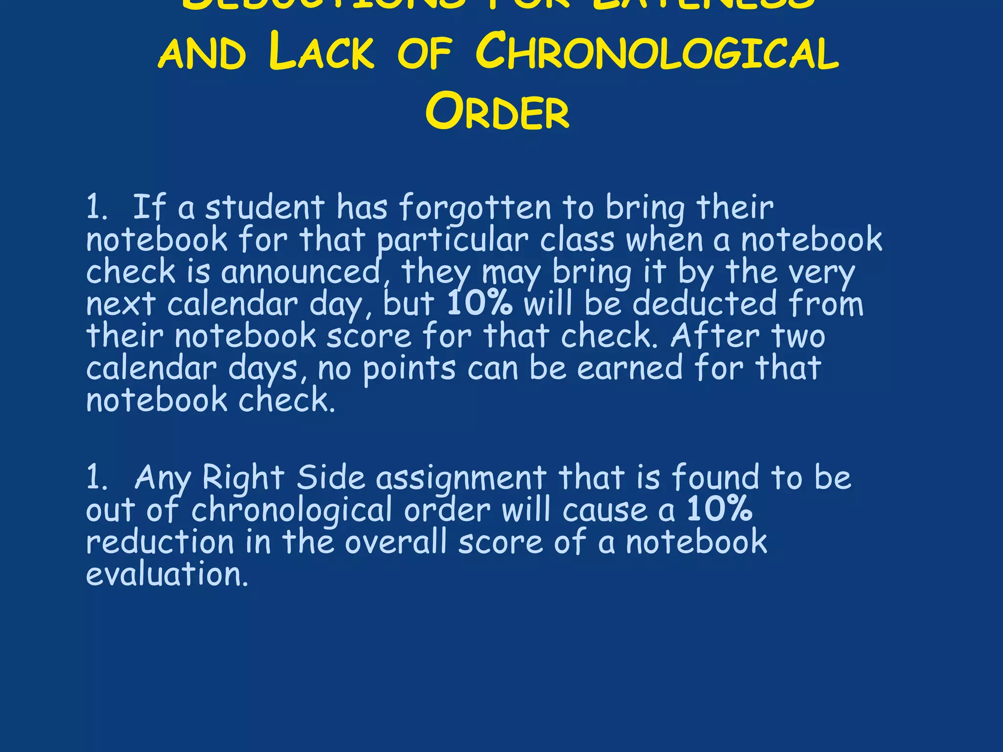 DEDUCTIONS FOR LATENESS
AND LACK OF CHRONOLOGICAL
ORDER
1. If a student has forgotten to bring their
notebook for that particular class when a notebook
check is announced, they may bring it by the very
next calendar day, but 10% will be deducted from
their notebook score for that check. After two
calendar days, no points can be earned for that
notebook check.
1. Any Right Side assignment that is found to be
out of chronological order will cause a 10%
reduction in the overall score of a notebook
evaluation.
 