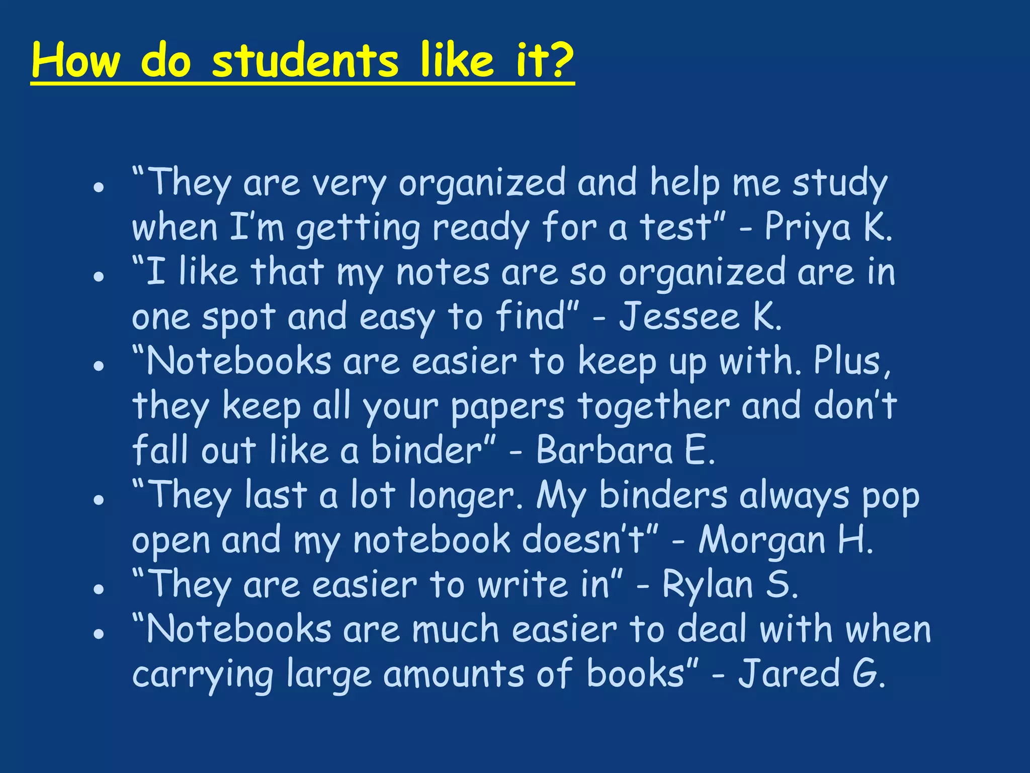 How do students like it?
● “They are very organized and help me study
when I’m getting ready for a test” - Priya K.
● “I like that my notes are so organized are in
one spot and easy to find” - Jessee K.
● “Notebooks are easier to keep up with. Plus,
they keep all your papers together and don’t
fall out like a binder” - Barbara E.
● “They last a lot longer. My binders always pop
open and my notebook doesn’t” - Morgan H.
● “They are easier to write in” - Rylan S.
● “Notebooks are much easier to deal with when
carrying large amounts of books” - Jared G.
 
