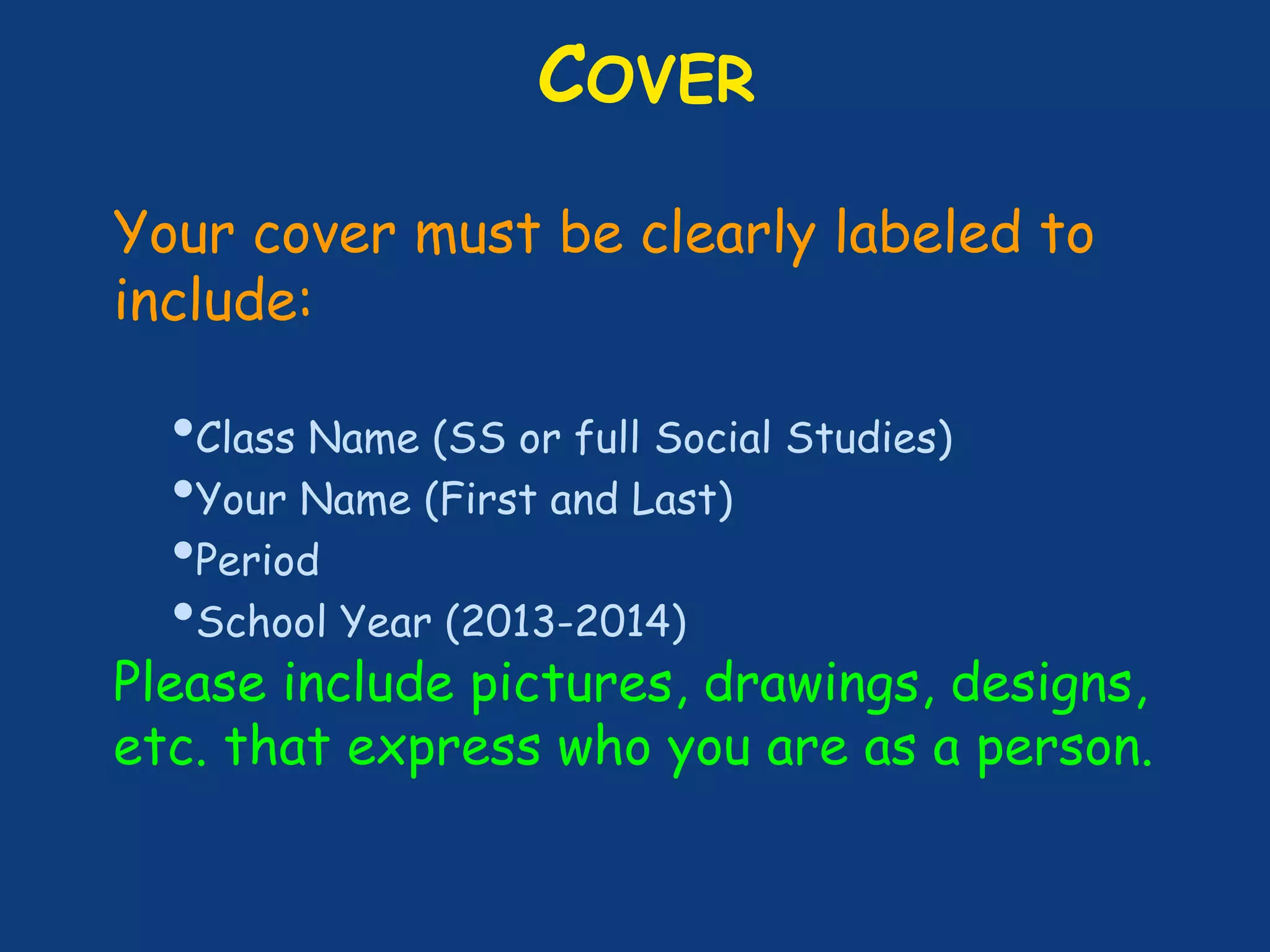 COVER
Your cover must be clearly labeled to
include:
•Class Name (SS or full Social Studies)
•Your Name (First and Last)
•Period
•School Year (2013-2014)
Please include pictures, drawings, designs,
etc. that express who you are as a person.
 