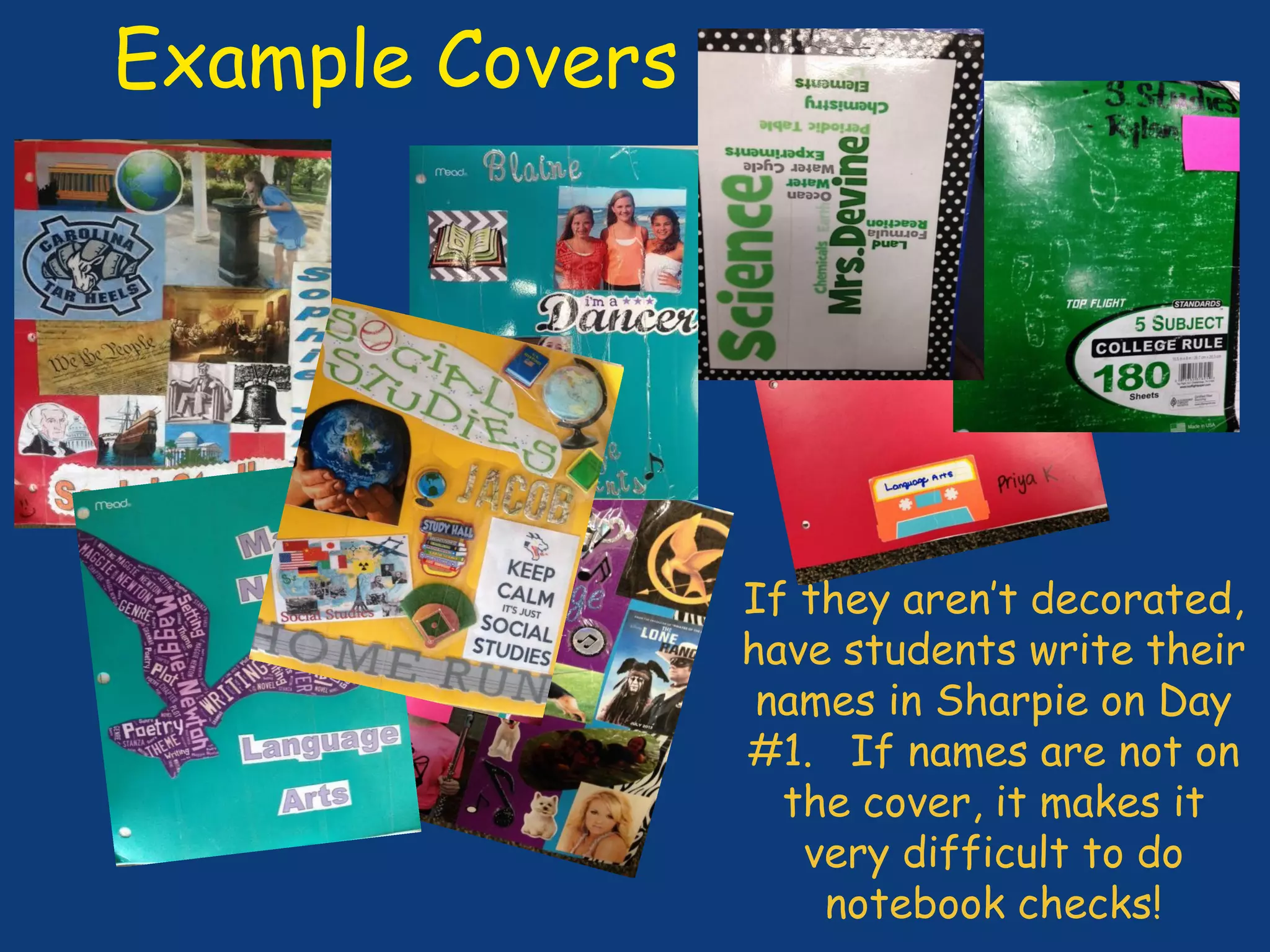 Example Covers
If they aren’t decorated,
have students write their
names in Sharpie on Day
#1. If names are not on
the cover, it makes it
very difficult to do
notebook checks!
 